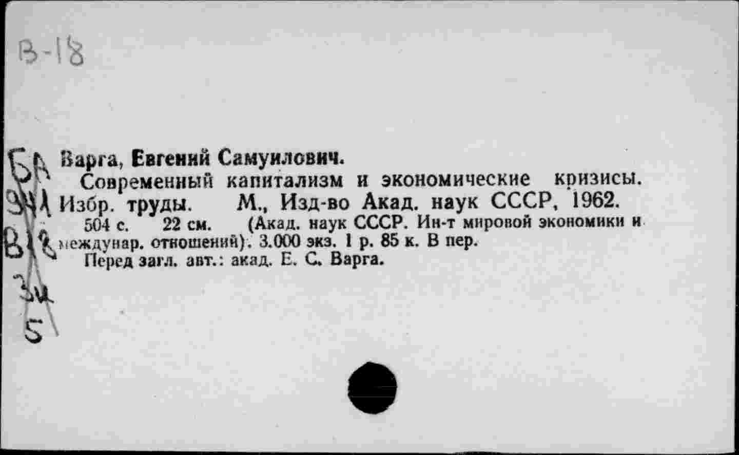 ﻿М‘8
Ь Варга, Евгений Самуилович.
Современный капитализм и экономические кризисы, 'й! Избр. труды. М., Изд-во Акад, наук СССР, 1962.
504 с. 22 см. (Акад, наук СССР. Ин-т мировой экономики и междунар. отношений). 3.000 экз. 1 р. 85 к. В пер.
'■’* Перед загл. авт.: акад. Е. С. Варга.
Ъл